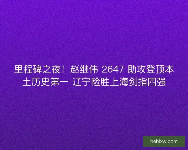里程碑之夜！赵继伟 2647 助攻登顶本土历史第一 辽宁险胜上海剑指四强