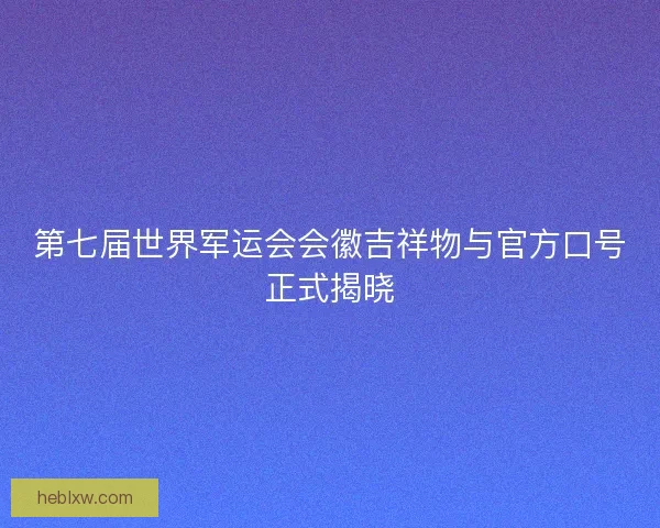 第七届世界军运会会徽吉祥物与官方口号正式揭晓