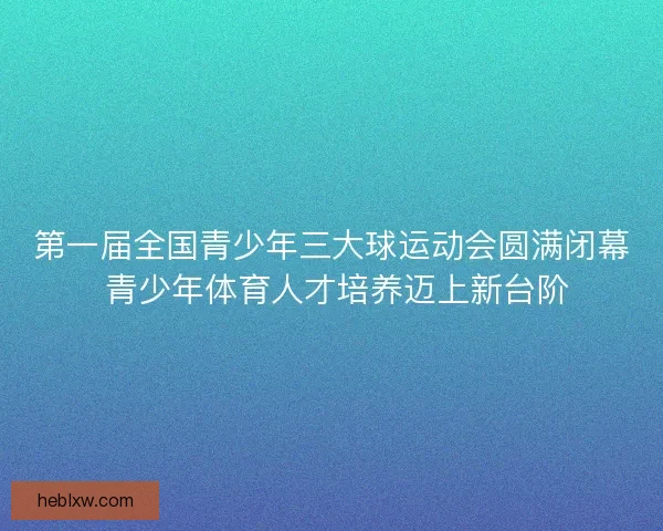 第一届全国青少年三大球运动会圆满闭幕 青少年体育人才培养迈上新台阶