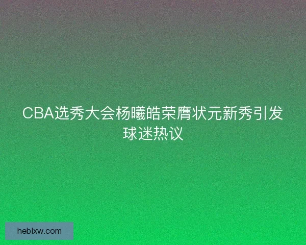 CBA选秀大会杨曦皓荣膺状元新秀引发球迷热议