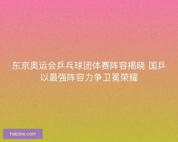 东京奥运会乒乓球团体赛阵容揭晓 国乒以最强阵容力争卫冕荣耀