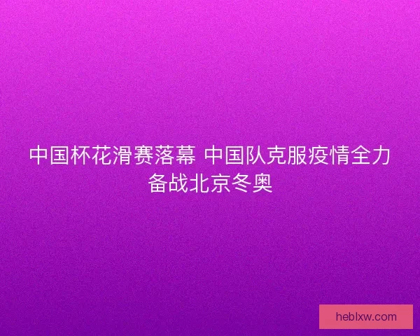 中国杯花滑赛落幕 中国队克服疫情全力备战北京冬奥
