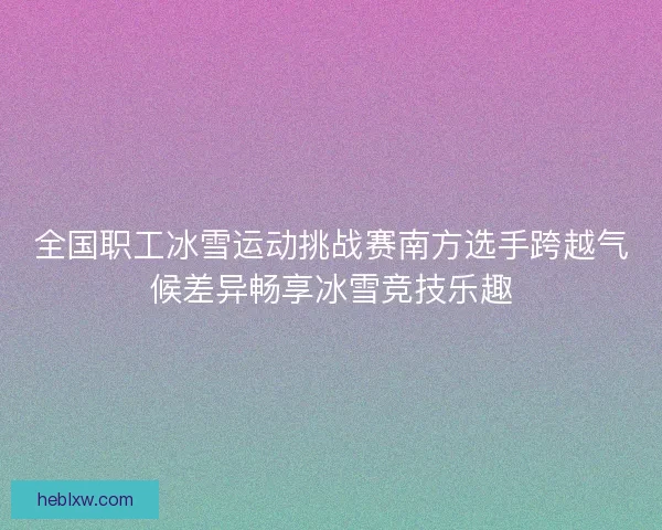 全国职工冰雪运动挑战赛南方选手跨越气候差异畅享冰雪竞技乐趣