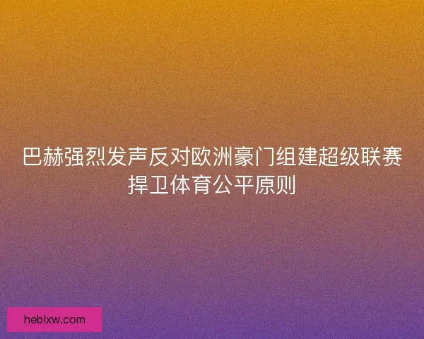 巴赫强烈发声反对欧洲豪门组建超级联赛捍卫体育公平原则