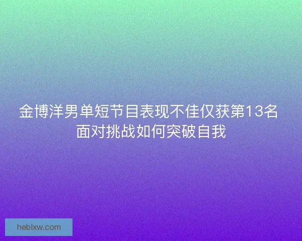 金博洋男单短节目表现不佳仅获第13名 面对挑战如何突破自我