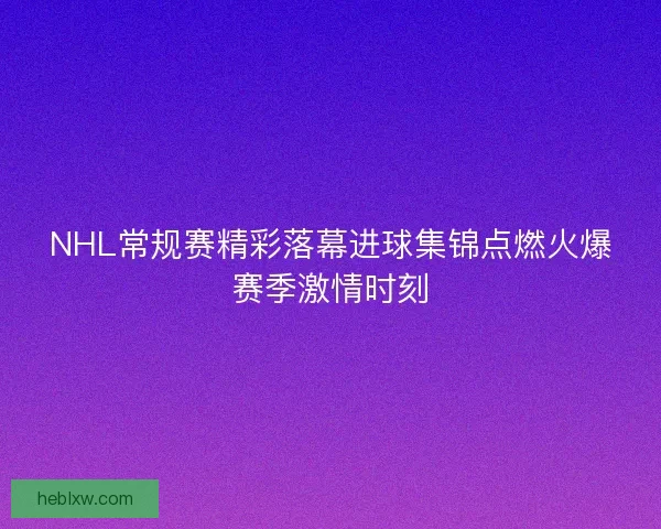 NHL常规赛精彩落幕进球集锦点燃火爆赛季激情时刻
