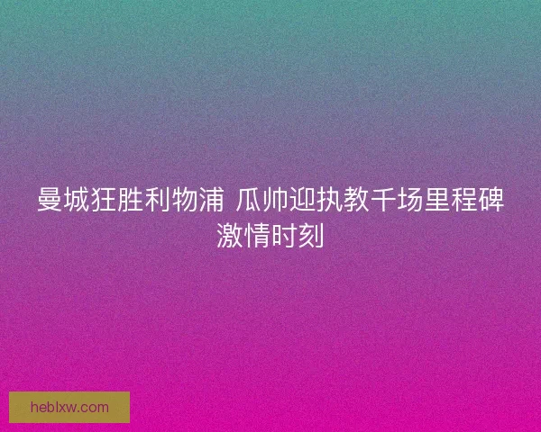 曼城狂胜利物浦 瓜帅迎执教千场里程碑激情时刻