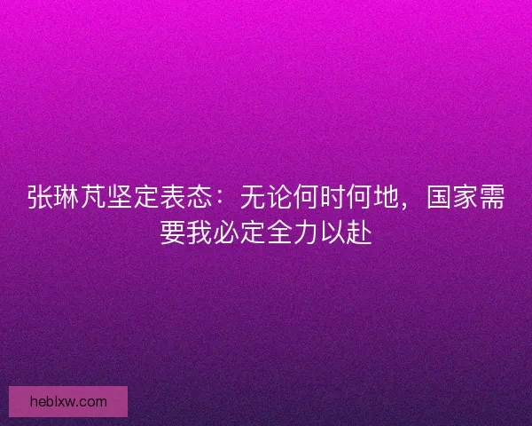 张琳芃坚定表态：无论何时何地，国家需要我必定全力以赴