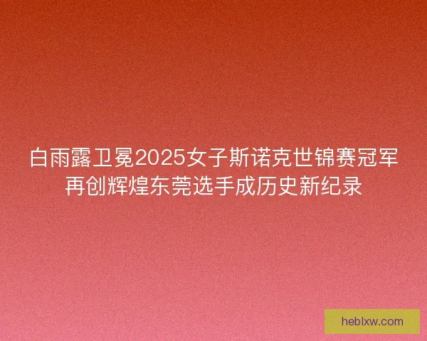 白雨露卫冕2025女子斯诺克世锦赛冠军再创辉煌东莞选手成历史新纪录